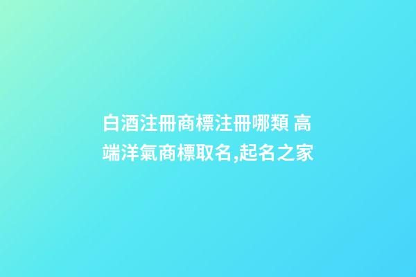 白酒注冊商標注冊哪類 高端洋氣商標取名,起名之家-第1張-商標起名-玄機派